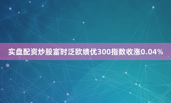 实盘配资炒股富时泛欧绩优300指数收涨0.04%