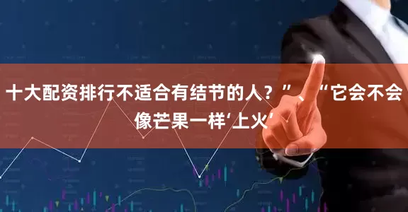 十大配资排行不适合有结节的人？”、“它会不会像芒果一样‘上火’