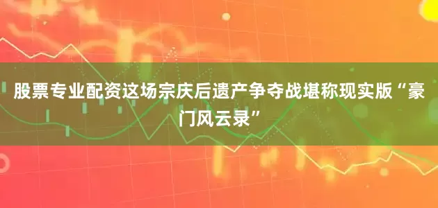 股票专业配资这场宗庆后遗产争夺战堪称现实版“豪门风云录”