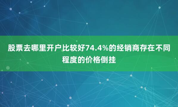 股票去哪里开户比较好74.4%的经销商存在不同程度的价格倒挂